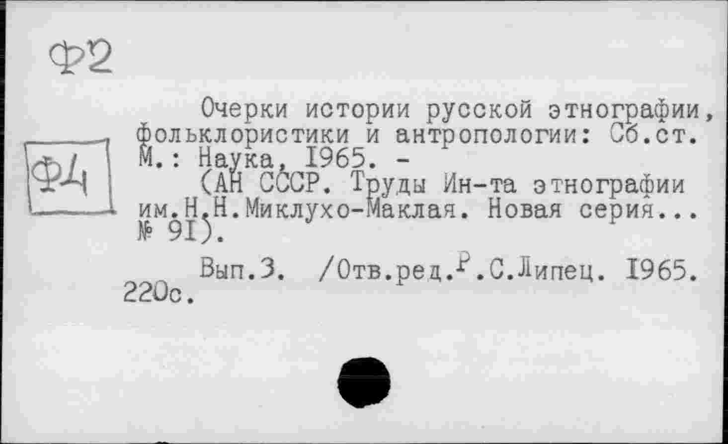 ﻿Очерки истории русской этнографии, фольклористики и антропологии: Сб.ст. М.: Наука, 1965. -
(АН СССР. Труды Ин-та этнографии им^Н^Н.Миклухо-Маклая. Новая серия...
Вып.З. /Отв.рец.ґ.С.Липец. 1965. 22ûc.